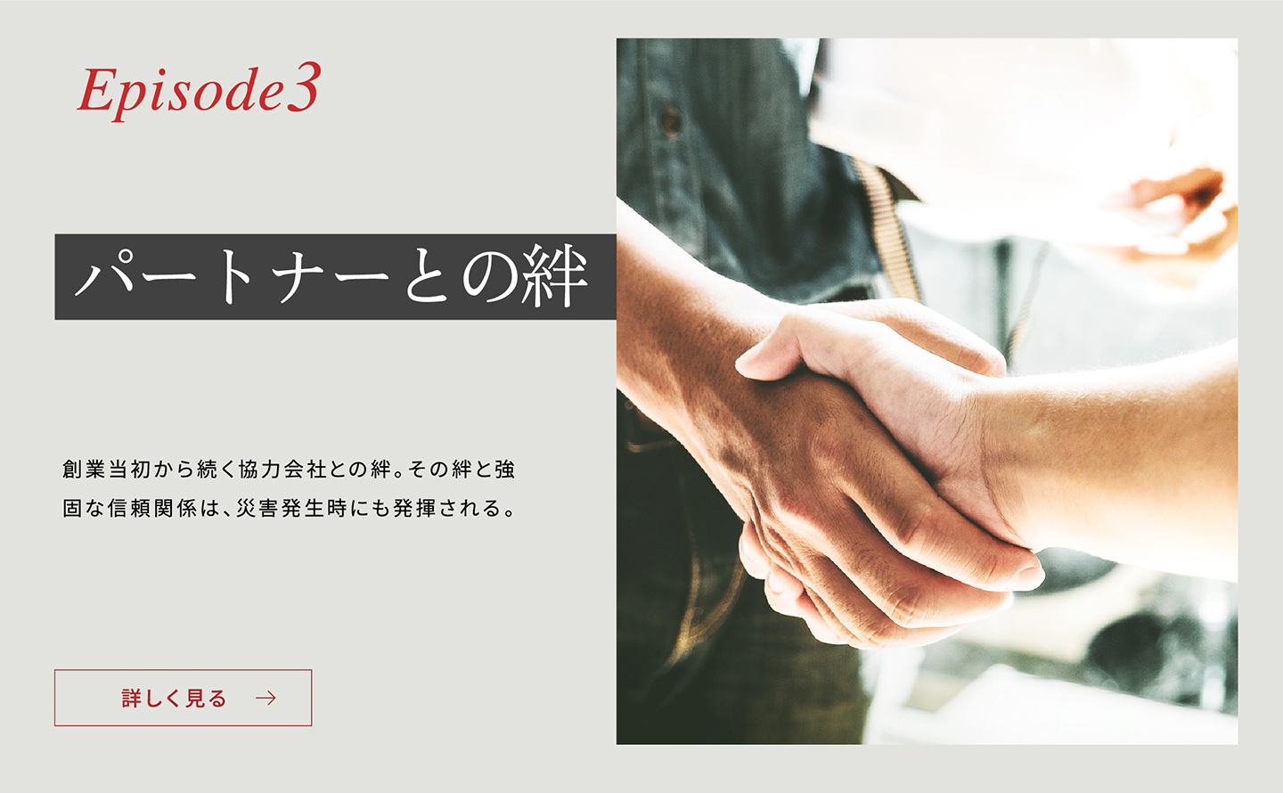 Episode3 「パートナーとの絆」 創(chuàng)業(yè)當(dāng)初から続く協(xié)力會社との絆。その絆と強(qiáng)固な信頼関係は、災(zāi)害発生時にも発揮される。詳しく見る