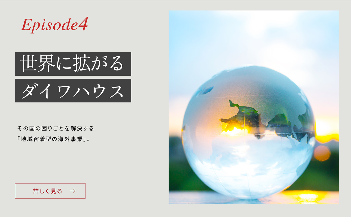 Episode4 「世界に拡がるダイワハウス」 その國の困りごとを解決する「地域密著型の海外事業(yè)」。詳しく見る