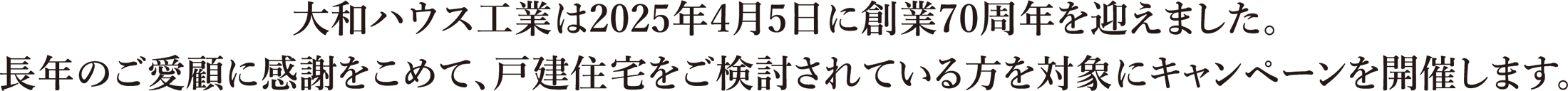 大和ハウス工業は2025年4月5日に創業70周年を迎えました。長年のご愛顧に感謝をこめて、戸建住宅をご検討されている方を対象にキャンペーンを開催します。
