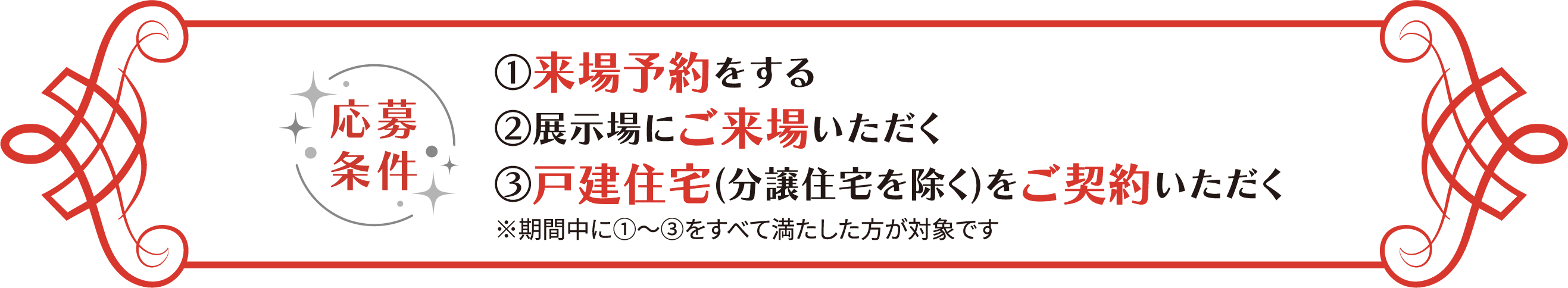 応募條件 ①來場予約をする ②展示場にご來場いただく ③戸建住宅(分譲住宅を除く)をご契約いただく ※期間中に①~③をすべて満たした方が対象です