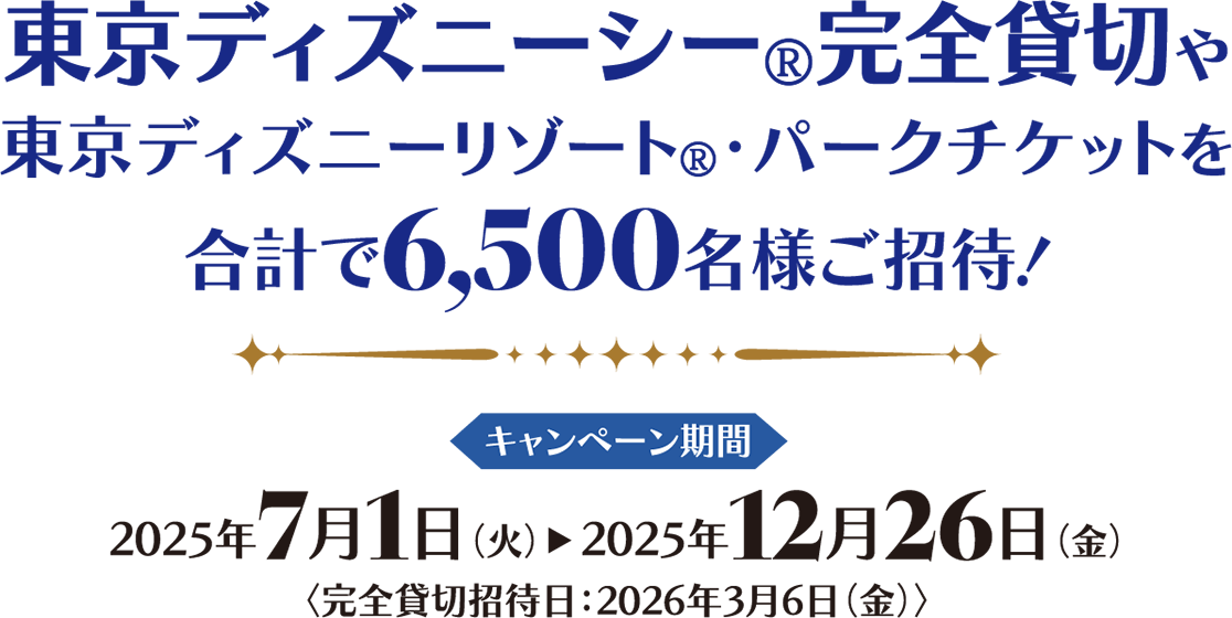 東京ディズニーシー®完全貸切や東京ディズニーリゾート®?パークチケットを合計で6,500名様ご招待! キャンペーン期間 2025年7月1日(火)2025年12月26日(金)完全貸切招待日:2026年3月6日(金)