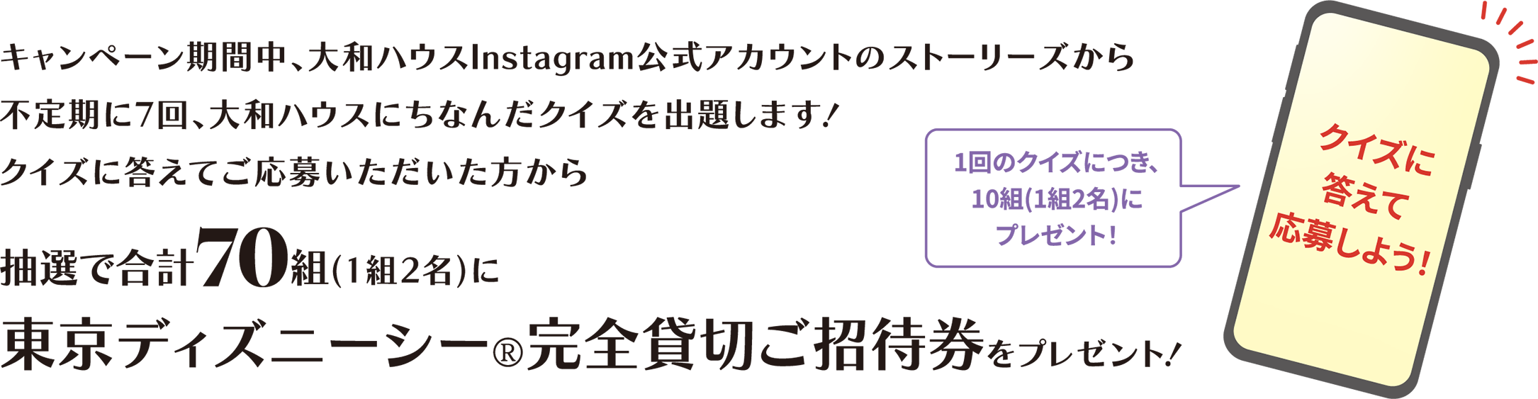 キャンペーン期間中、大和ハウスInstagram公式アカウントのストーリーズから不定期に7回、大和ハウスにちなんだクイズを出題します!クイズに答えてご応募いただいた方から抽選で合計70組(1組2名)に東京ディズニーシー®完全貸切ご招待券をプレゼント!