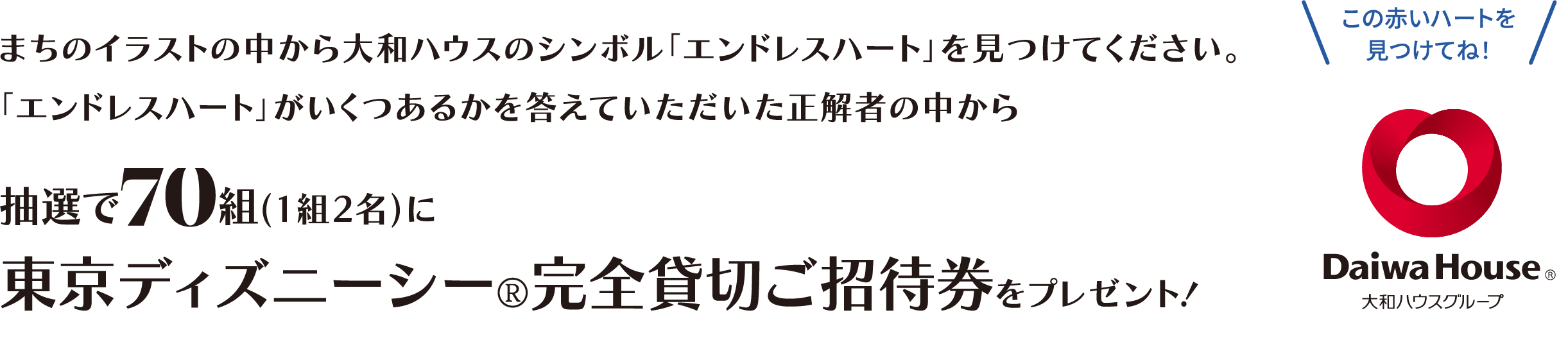 まちのイラストの中から大和ハウスのシンボル「エンドレスハート」を見つけてください。「エンドレスハート」がいくつあるかを答えていただいた正解者の中から 抽選で70組(1組2名)に東京ディズニーシー?完全貸切ご招待券をプレゼント!