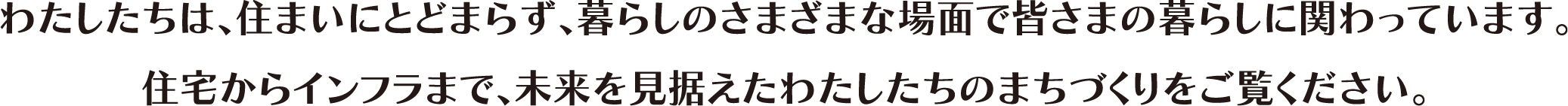 わたしたちは、住まいにとどまらず、暮らしのさまざまな場面で皆さまの暮らしに関わっています。住宅からインフラまで、未來を見據えたわたしたちのまちづくりをご覧ください。