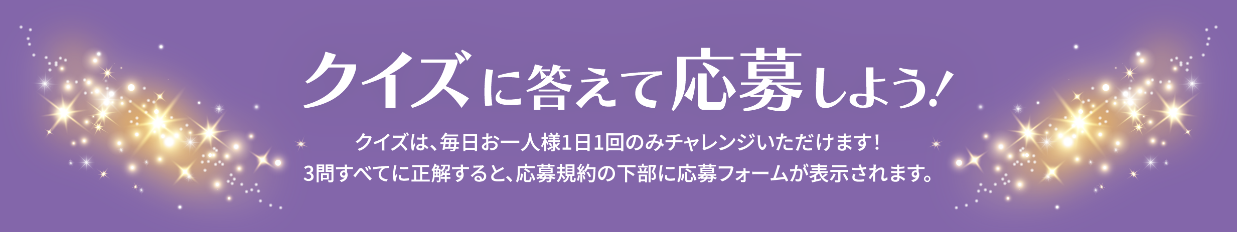クイズに答えて応募しよう!クイズは、毎日お一人様1日1回のみチャレンジいただけます!3問すべてに正解すると、応募規約の下部に応募フォームが表示されます。