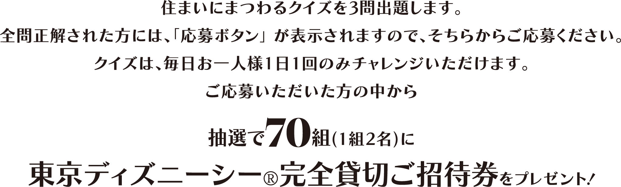 住まいにまつわるクイズを3問出題します。全問正解された方には、「応募ボタン」が表示されますので、そちらからご応募ください。クイズは、毎日お一人様1日1回のみチャレンジいただけます。ご応募いただいた方の中から抽選で70組(1組2名)に東京ディズニーシー?完全貸切ご招待券をプレゼント!