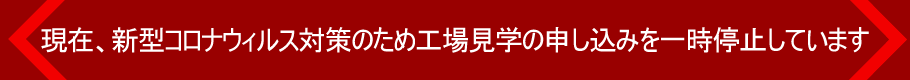 現在、新型コロナウィルス対策のため工場見學の申し込みを一時停止しています
