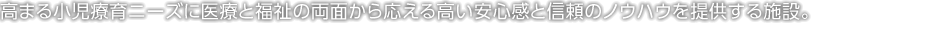 高まる小児療育ニーズに醫療と福祉の両面から応える高い安心感と信頼のノウハウを提供する施設。