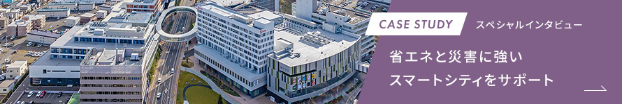 CASE STUDY スペシャルインタビュー 省エネと災害に強いスマートシティをサポート