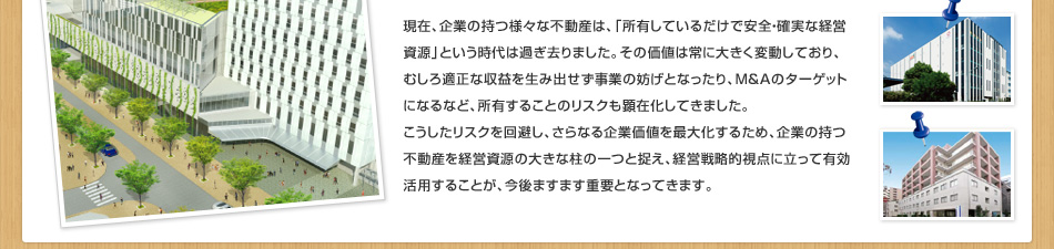 現(xiàn)在、企業(yè)の持つ様々な不動(dòng)産は、「所有しているだけで安全?確実な経営資源」という時(shí)代は過(guò)ぎ去りました。その価値は常に大きく変動(dòng)しており、むしろ適正な収益を生み出せず事業(yè)の妨げとなったり、M＆Aのターゲットになるなど、所有することのリスクも顕在化してきました。こうしたリスクを回避し、さらなる企業(yè)価値を最大化するため、企業(yè)の持つ不動(dòng)産を経営資源の大きな柱の一つと捉え、経営戦略的視點(diǎn)に立って有効活用することが、今後ますます重要となってきます。