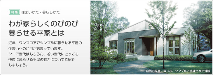 [特集]住まいかた?暮らしかた　わが家らしくのびのび暮らせる平屋とは　近年、ワンフロアでシンプルに暮らせる平屋の住まいへの注目が高まっています。シニア世代はもちろん、若い世代にとっても快適に暮らせる平屋の魅力についてご紹介しましょう。