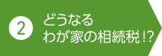 2. どうなるわが家の相続稅!?