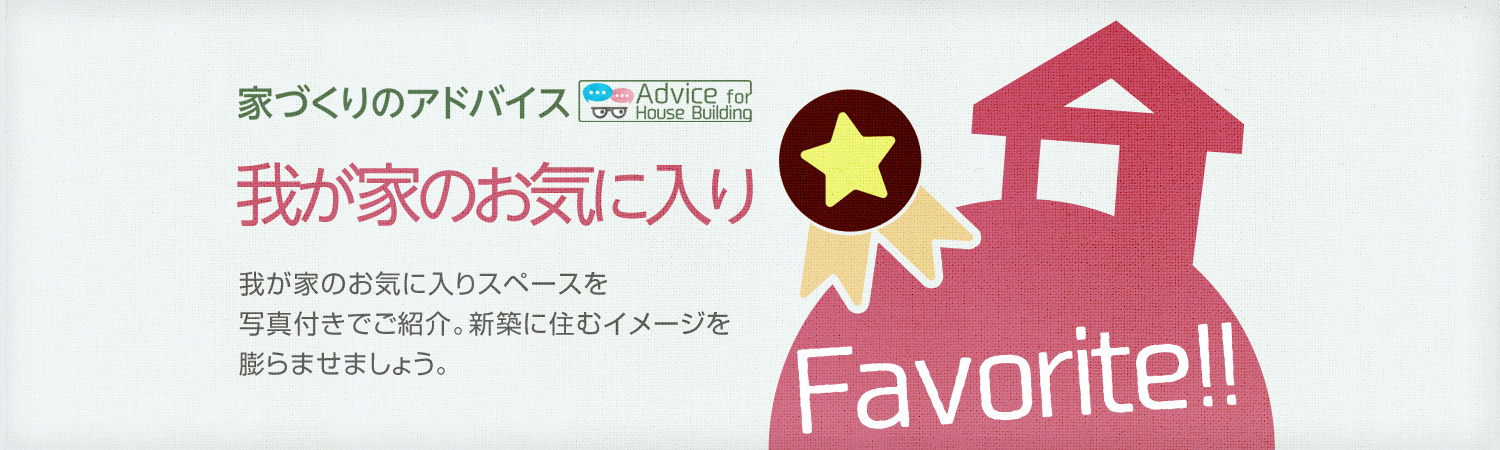 家づくりのアドバイス 我が家のお気に入り 我が家のお気に入りスペースを寫真付きでご紹介。新築に住むイメージを膨らませましょう。
