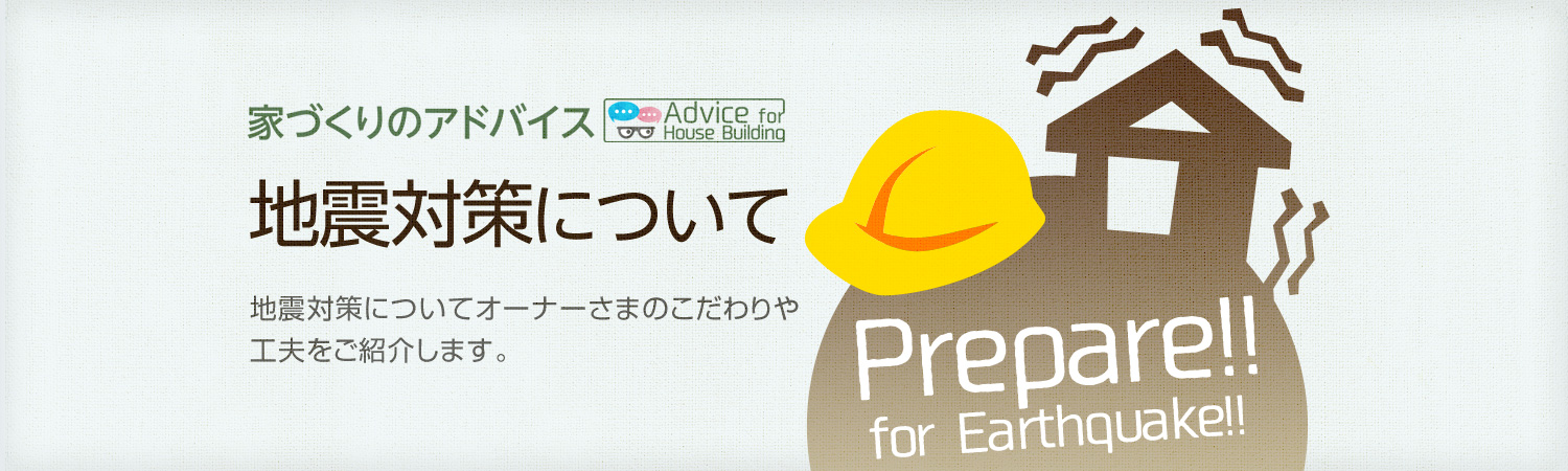 家づくりのアドバイス 地震対策について 地震対策についてオーナーさまのこだわりや工夫をご紹介します。