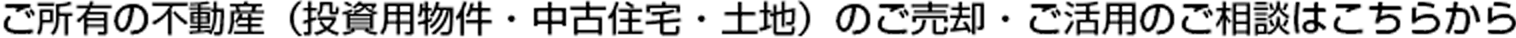ご所有の不動(dòng)産（投資用物件?中古住宅?土地）のご売卻?ご活用のご相談はこちらから