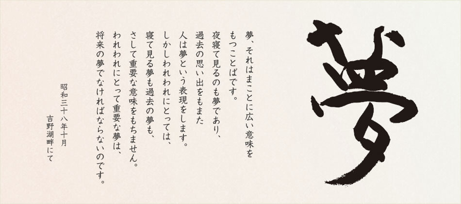 夢、それはまことに広い意味をもつことばです。夜寢て見るのも「夢」であり、過去の思い出をもまた人は「夢」という表現(xiàn)をします。しかしわれわれにとっては、寢て見る夢も、過去の夢も、さして重要な意味をもちません。われわれにとって重要な夢は、「將來の夢」でなければならないのです。夢あるところに前進(jìn)があり、伯楽あるところに馬が発見される。伯楽たるは経営者、管理者の要諦であり、夢を持つことは社員の義務(wù)でもあります。企業(yè)は夢とともに伸び、人はすべて夢を求めて、あくことを知らず走り続けるのです。 昭和三十八年十月 吉野湖畔にて