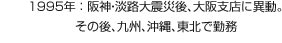 1995年：阪神?淡路大震災後、大阪支店に異動。その後、九州、沖縄、東北で勤務