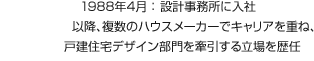 1988年4月:設(shè)計事務(wù)所に入社 以降、複數(shù)のハウスメーカーでキャリアを重ね、戸建住宅デザイン部門を牽引する立場を歴任