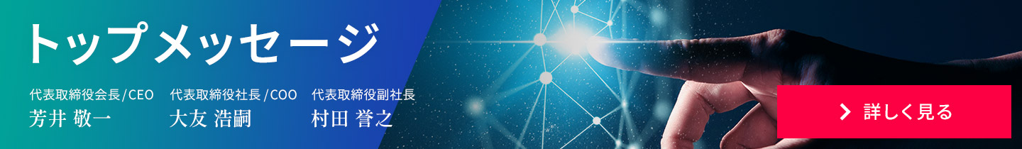 トップメッセージ　代表取締役會(huì)長(zhǎng)/CEO 芳井 敬一 代表取締役社長(zhǎng)/COO 大友 浩嗣　代表取締役副社長(zhǎng)、技術(shù)本部長(zhǎng) 村田 譽(yù)之