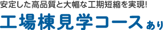 安定した高品質と大幅な工期短縮を実現! 工場棟見學コースあり