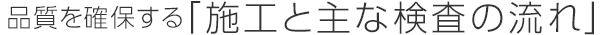 品質(zhì)を確保する「施工と主な検査の流れ」