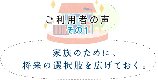 ご利用者の聲 その1　「家族のために、將來の選択肢を広げておく。」