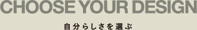 CHOOSE YOUR DESIGN 自分らしさを選ぶ