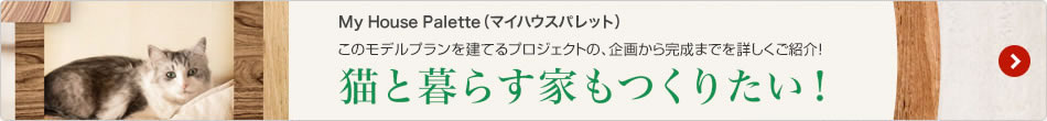 My House Palette（マイハウスパレット）このモデルプランを建てるプロジェクトの、企畫(huà)から完成までを詳しくご紹介！ 「貓と暮らす家もつくりたい！」
