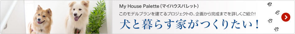 My House Palette（マイハウスパレット）このモデルプランを建てるプロジェクトの、企畫(huà)から完成までを詳しくご紹介！「犬と暮らす家がつくりたい！」