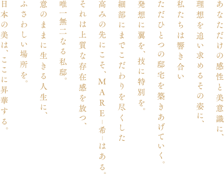 あなただけの感性と美意識に、理想を追い求めるその姿に、私たちは響き合いただひとつの邸宅を築きあげていく。発想に翼を、技に特別を。細部にまでこだわりを盡くした高みの先にこそ、MARE|希|はある。それは上質な存在感を放つ、唯一無二なる私邸。意のままに生きる人生に、ふさわしい場所を。日本の美は、ここに昇華する。