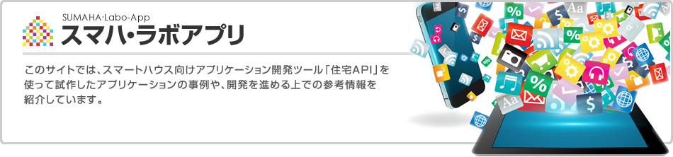 スマハ?ラボアプリ　このサイトでは、スマートハウス向けアプリケーション開発ツール「住宅API」を使って試作したアプリケーションの事例や、開発を進める上での參考情報を紹介しています。