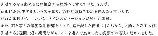 引越するなら出來(lái)るだけ都會(huì)から郊外へと考えていた、YA様。新街區(qū)が誕生するというのを知り、気軽な気持ちで足を運(yùn)んだと言います。訪れた瞬間から、「いいな」とインスピレーションが湧いた奧様。また、家と家との適度な距離感をとって、庭を配した街並に「これなら」と頷いたご主人様。引越から2週間。短い期間ながら、ここを選んで良かったと笑顔でお答えくださいました。
