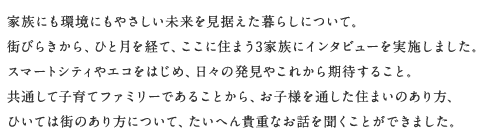 家族にも環境にもやさしい未來を見據えた暮らしについて。街びらきから、ひと月を経て、ここに住まう3家族にインタビューを実施しました。スマートシティやエコをはじめ、日々の発見やこれから期待すること。共通して子育てファミリーであることから、お子様を通した住まいのあり方、ひいては街のあり方について、たいへん貴重なお話を聞くことができました。