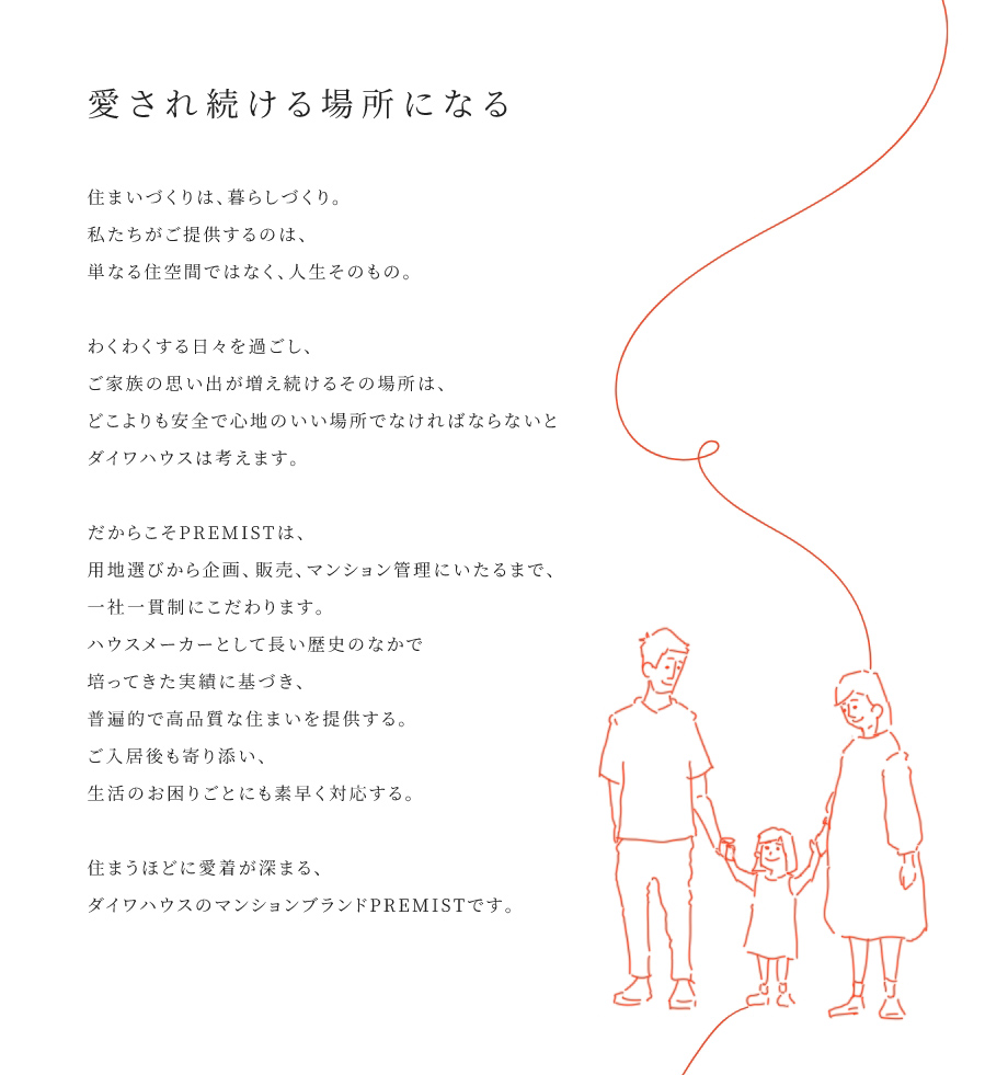 
				愛(ài)され続ける場(chǎng)所になる
				住まいづくりは、暮らしづくり。私たちがご提供するのは、単なる住空間ではなく、人生そのもの。
				わくわくする日々を過(guò)ごし、ご家族の思い出が増え続けるその場(chǎng)所は、どこよりも安全で心地のいい場(chǎng)所でなければならないとダイワハウスは考えます。
				だからこそPREMISTは、用地選びから企畫(huà)、販売、マンション菅理にいたるまで、一社一貫制にこだわります。ハウスメーカーとして長(zhǎng)い歴史のなかで培ってきた実績(jī)に基づき、普遍的で高品質(zhì)な住まいを提供する。ご入居後も寄り添い、生活のお困りごとにも素早く対応する。
				住まうほどに愛(ài)著が深まる、ダイワハウスのマンションプランドPREMISTです。
			