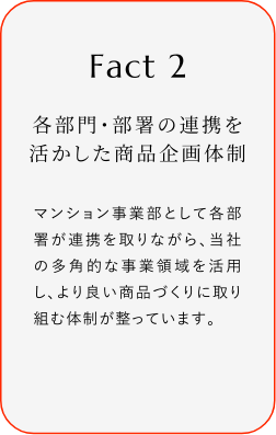 
							Fact2
							各部門(mén)?部署の連攜を活かした商品企畫(huà)體制
							マンション事業(yè)部として各部署が連攜を取リながら、當(dāng)社の多角的な事業(yè)領(lǐng)域を活用し、より良い商品づくりに取り組む體制が整っています。
						