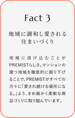 
							Fact3
							地域に調(diào)和し愛(ài)される住まいづくり
							地域に溶け込むことがPREMISTらしさ。マンションの建つ地域を徹底的に掘り下げることで、PREMISTがすぺての方々に「愛(ài)され続ける場(chǎng)所になる。」よう、きめ細(xì)かく柔軟な商品づくりに取り組んでいます。
						