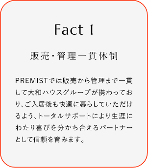 
							Fact1
							販売?管理一貫體制
							PREMISTでは販売から菅理まで一貫して大和ハウスグループが攜わっており、ご入居後も快過(guò)に暮らしていただけるよう、トータルサポートにより生涯にわたり喜びを分かち合えるバートナーとして信頼を育みます。
						