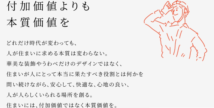 
						付加価値よりも本質(zhì)価値を
						どれだけ時(shí)代が変わっても、人が住まいに求める本質(zhì)は変わらない。
						華美な裝飾やうわべだけのデザインではなく、住まいが人にとって本當(dāng)に果たすべき役割とは何かを問(wèn)い続けながら、安心して、快適な、心地の良い、人が人らしくいられる場(chǎng)所を創(chuàng)る。
						住まいには、付加価値ではなく本質(zhì)価値を。
					