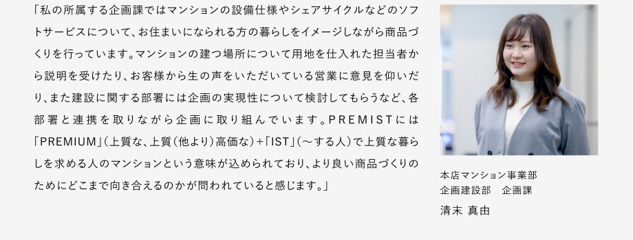 
						「私の所屬する企畫(huà)課ではマンションの設(shè)備仕様やシェアサイクルなどのソフトサーピスについて、お住まいになられる方の暮らしをイメージしながら商品づくリを行っています。
						マンションの建つ場(chǎng)所について用地を仕入れた擔(dān)當(dāng)者から説明を受けたり、お客様から生の聲をいただいている営業(yè)に意見(jiàn)を仰いだリ、また建設(shè)に関する部署には企畫(huà)の実現(xiàn)性について検討してもらうなど、各部署と連攜を取りながら企畫(huà)に取り組んでいます。
						PREMISTには「PREMIUM」（上質(zhì)な、上質(zhì)（他より）高価な）+「IST」（～する人）で上質(zhì)な暮らしを求める人のマンションという意味が込められており、よリ良い商品づくりのためにどこまで向き合えるのかが問(wèn)われていると感じます。」
						本店マンション事業(yè)部 企畫(huà)建設(shè)部 企畫(huà)課 清末 真由
					