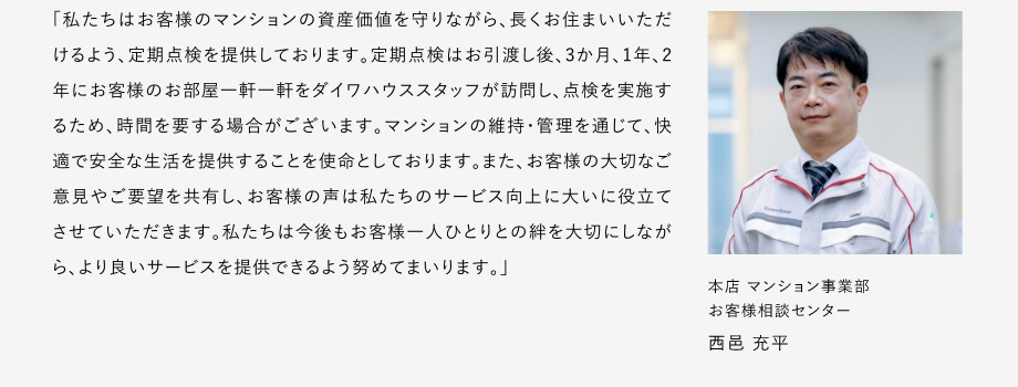 
						「私たちはお客様のマンションの資産価値を守りながら、長(zhǎng)くお住まいいただけるよう、定期點(diǎn)検を提供しております。
						定期點(diǎn)検はお引渡し後、3か月、1年、2年にお客様のお部屋一軒一軒をダイワハウススタッフが訪問(wèn)し、點(diǎn)検を?qū)g施するため、時(shí)間を要する場(chǎng)合がございます。
						マンションの維持?管理を通じて、快適で安全な生活を提供することを使命としております。
						また、お客様の大切なご意見(jiàn)やご要望を共有し、お客様の聲は私たちのサービス向上に大いに役立てさせていただきます。
						私たちは今後もお客様一人ひとりとの絆を大切にしながら、より良いサーピスを提供できるよう努めてまいります。」
						本店マンション事業(yè)部 お客様相談センター 西邑 充平
					