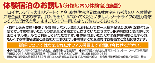 體験宿泊のお誘い〈分譲地內の體験宿泊施設〉　ロイヤルシティ大山リゾートでは今、森林住宅地又は森林住宅をお考えの方へ體験宿泊を企畫しております。ぜひ、お出かけになってくださいませ。リゾートライフの魅力を感じていただけると思います。スタッフ一同、心よりお待ちしております。〈お申し込み要領〉●ホテル食事代?ホテル溫泉入浴料としてお一人様料金3,000円（2食付）必要です。體験宿泊いただくのは原則2名様までとさせていただきます。●夕朝食は分譲地內、大山ロイヤルホテルでご利用していただきます。●體験宿泊いただく方は森林住宅地ご見學の方、もしくは森林住宅建築ご商談の方に限ります。詳細についてはウェルカムオフィス係員までお問い合わせください。●旅行企畫／大和ハウス工業(yè)株式會社　山陰森林住宅営業(yè)所　●旅行手配／株式會社伸和エージェンシー  ツーリスト事業(yè)部〒550-0011 大阪市西區(qū)阿波座1丁目5番16號 大和ビル３F　TEL:06-6532-0135 観光庁長官登録旅行業(yè)第1618號 (社)日本旅行業(yè)協(xié)會正會員 IATA公認代理店　総合旅行業(yè)務取扱管理者／久保田　隆志