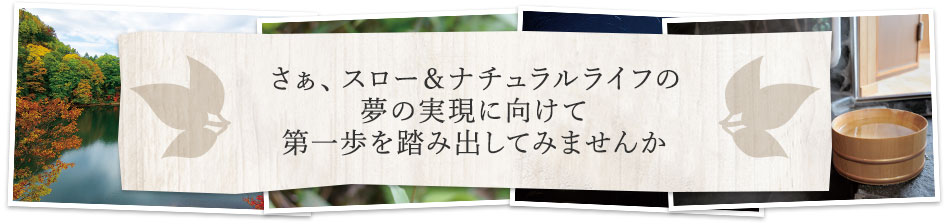 さぁ、スロー＆ナチュラルライフの夢の実現に向けて第一歩を踏み出してみませんか