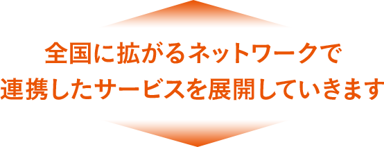 全國に拡がるネットワークで連攜したサービスを展開していきます