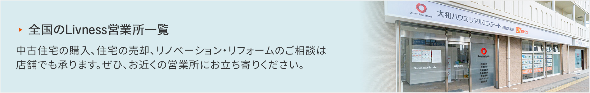全國のLivness営業所一覧 中古住宅の購入、住宅の売卻、リノベーション?リフォームのご相談は店舗でも承ります。ぜひ、お近くの営業所にお立ち寄りください。