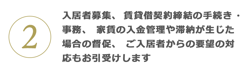 2 入居者募集、賃貸借契約締結の手続き?事務、家賃の入金管理や滯納が生じた場合の督促、ご入居者からの要望の対応もお引受けします