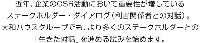 近年、企業(yè)のCSR活動(dòng)において重要性が増しているステークホルダー?ダイアログ(利害関係者との対話)。大和ハウスグループでも、より多くのステークホルダーとの「生きた対話」を進(jìn)める試みを始めます。