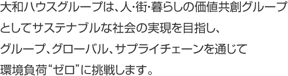 大和ハウスグループは、人?街?暮らしの価値共創グループとしてサステナブルな社會の実現を目指し、グループ、グローバル、サプライチェーンを通じて環境負荷“ゼロ”に挑戦します。