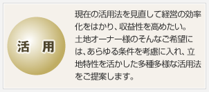 活用 現(xiàn)在の活用法を見直して経営の効率化をはかり、収益性を高めたい。土地オーナー様のそんなご希望には、あらゆる條件を考慮に入れ、立地特性を活かした多種多様な活用法をご提案します。