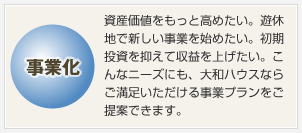 事業(yè)化 資産価値をもっと高めたい。遊休地で新しい事業(yè)を始めたい。初期投資を抑えて収益を上げたい。こんなニーズにも、大和ハウスならご満足いただける事業(yè)プランをご提案できます。