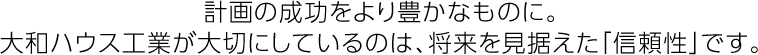 計畫の成功をより豊かなものに。大和ハウス工業(yè)が大切にしているのは、將來を見據(jù)えた「信頼性」です。